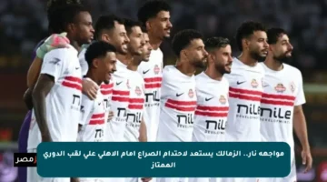 مواجهة نار.. الزمالك يستعد لاحتدام الصراع أمام الأهلي على لقب الدوري الممتاز